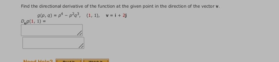Find the directional derivative of the function at the given point in the direction of the vector v.
g(p, q) = p* - p²q³, (1, 1), v = i + 2j
Dg(1, 1) =
%3D
Nood Holn?
Dead It
Wetsh
