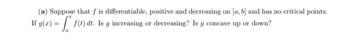 (a) Suppose that f is differentiable, positive and decreasing on [a, b) and has no critical points.
If g(z) = 10)
f(t) dt. Is g increasing or decreasing? Is g concave up or down?
