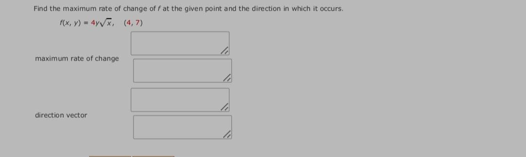 Find the maximum rate of change of f at the given point and the direction in which it occurs.
f(x, y) = 4y/x, (4,7)
maximum rate of change
direction vector
