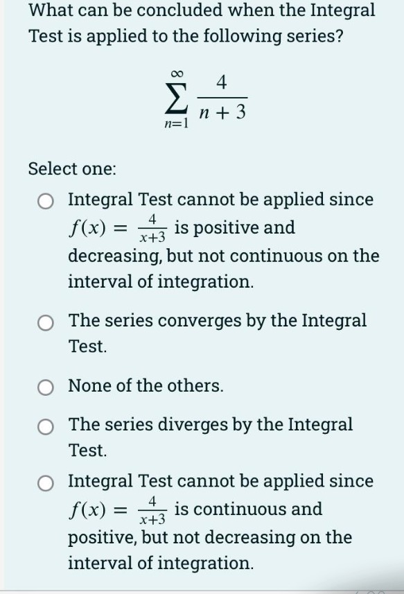 What can be concluded when the Integral
Test is applied to the following series?
Σ
4
n + 3
n=1
Select one:
Integral Test cannot be applied since
4
f(x) = is positive and
x+3
decreasing, but not continuous on the
interval of integration.
The series converges by the Integral
Test.
None of the others.
The series diverges by the Integral
Test.
Integral Test cannot be applied since
f(x) =
4
is continuous and
x+3
positive, but not decreasing on the
interval of integration.
