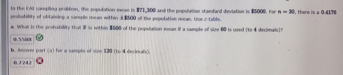 In the EAL sampling problem, the population mean is $71,300 and the population standard deviation is $5000. Forn= 30, there is a 0.4176
probability of obtaining a sample mean within +$500 of the population mean. Use z-table.
a. What is the probability that is within $500 of the population mean if a sample of size 60 is used (to 4 decimals)?
b. Answer pat () for a sample of size 120 (to 4 decimals).
0.7242
