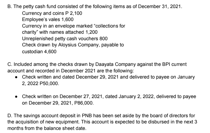 B. The petty cash fund consisted of the following items as of December 31, 2021.
Currency and coins P 2,100
Employee's vales 1,600
Currency in an envelope marked "collections for
charity" with names attached 1,200
Unreplenished petty cash vouchers 800
Check drawn by Aloysius Company, payable to
custodian 4,600
C. Included among the checks drawn by Daayata Company against the BPI current
account and recorded in December 2021 are the following:
Check written and dated December 29, 2021 and delivered to payee on January
2, 2022 P50,000.
Check written on December 27, 2021, dated January 2, 2022, delivered to payee
on December 29, 2021, P86,000.
D. The savings account deposit in PNB has been set aside by the board of directors for
the acquisition of new equipment. This account is expected to be disbursed in the next 3
months from the balance sheet date.
