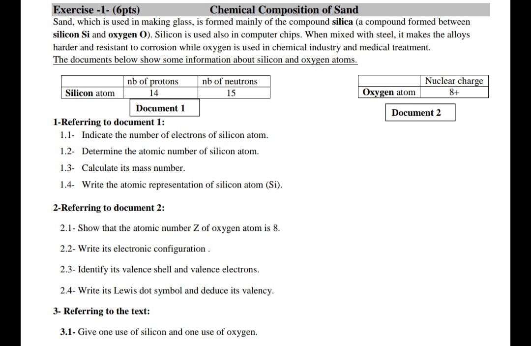 Exercise -1- (6pts)
Chemical Composition of Sand
Sand, which is used in making glass, is formed mainly of the compound silica (a compound formed between
silicon Si and oxygen O). Silicon is used also in computer chips. When mixed with steel, it makes the alloys
harder and resistant to corrosion while oxygen is used in chemical industry and medical treatment.
The documents below show some information about silicon and oxygen atoms.
nb of protons
nb of neutrons
Nuclear charge
Silicon atom
14
15
Oxygen atom
8+
Document 1
Document 2
1-Referring to document 1:
1.1- Indicate the number of electrons of silicon atom.
1.2- Determine the atomic number of silicon atom.
1.3- Calculate its mass number.
1.4- Write the atomic representation of silicon atom (Si).
2-Referring to document 2:
.1- Show that
atom
number Z of oxygen atom is 8.
2.2- Write its electronic configuration .
2.3- Identify its valence shell and valence electrons.
2.4- Write its Lewis dot symbol and deduce its valency.
3- Referring to the text:
3.1- Give one use of silicon and one use of oxygen.
