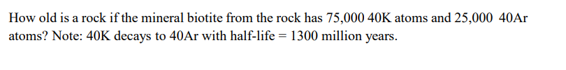 How old is a rock if the mineral biotite from the rock has 75,000 40K atoms and 25,000 40Ar
atoms? Note: 40K decays to 40Ar with half-life = 1300 million years.
