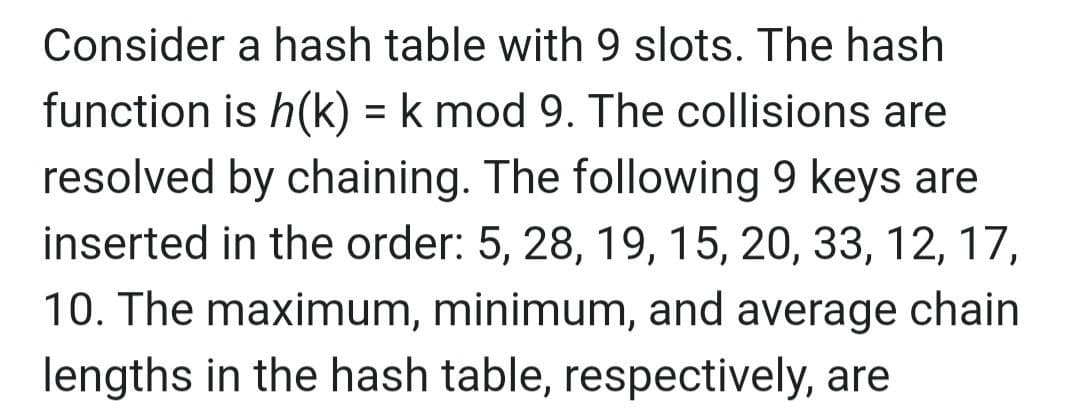 Consider a hash table with 9 slots. The hash
function is h(k) = k mod 9. The collisions are
resolved by chaining. The following 9 keys are
inserted in the order: 5, 28, 19, 15, 20, 33, 12, 17,
10. The maximum, minimum, and average chain
lengths in the hash table, respectively, are
