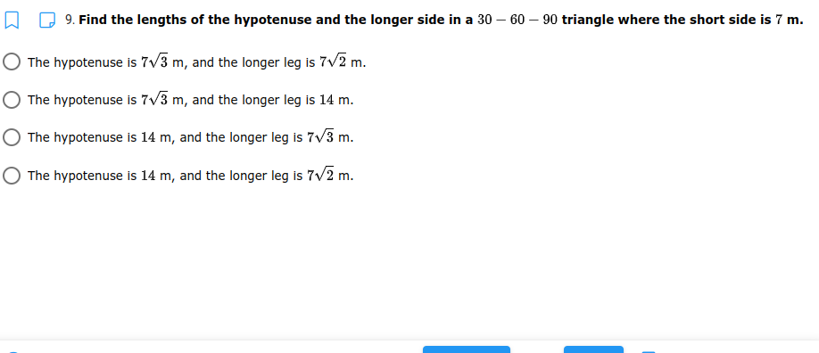 9. Find the lengths of the hypotenuse and the longer side in a 30 – 60 – 90 triangle where the short side is 7 m.
The hypotenuse is 7/3 m, and the longer leg is 7v2 m.
The hypotenuse is 7V3 m, and the longer leg is 14 m.
The hypotenuse is 14 m, and the longer leg is 7v3 m.
The hypotenuse Iis 14 m, and the longer leg is 7v2 m.
