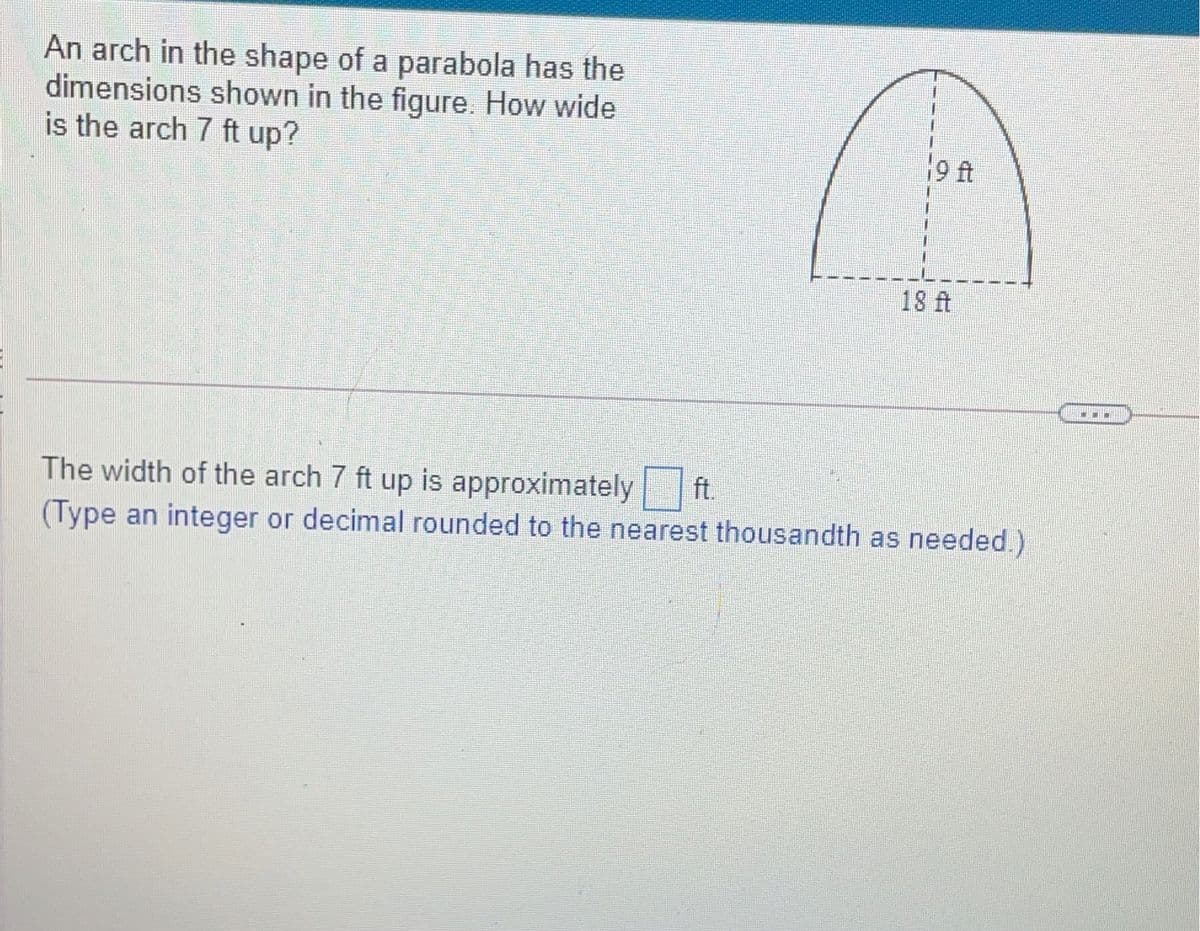 An arch in the shape of a parabola has the
dimensions shown in the figure. How wide
is the arch 7 ft up?
9 ft
18 ft
The width of the arch 7 ft up is approximately ft.
(Type an integer or decimal rounded to the nearest thousandth as needed.)
