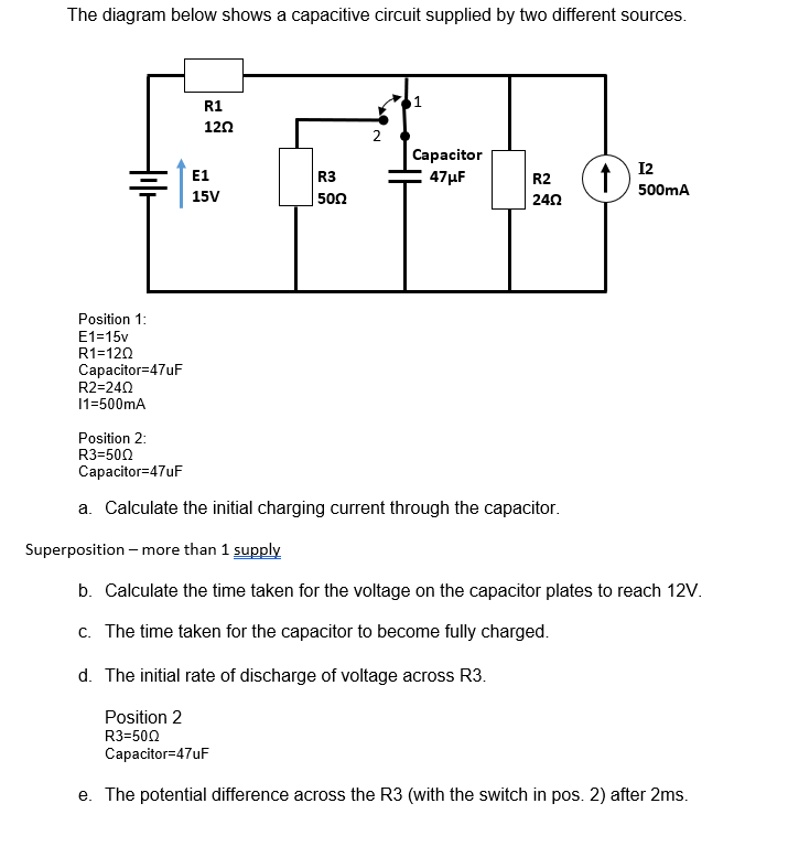 The diagram below shows a capacitive circuit supplied by two different sources.
Position 1:
E1=15v
R1=120
Capacitor=47uF
R2=240
11=500mA
R1
1202
E1
R3
15V
50Ω
2
Capacitor
47μF
R2
1) 12
24Ω
500mA
Position 2:
R3=500
Capacitor=47uF
a. Calculate the initial charging current through the capacitor.
Superposition - more than 1 supply
b. Calculate the time taken for the voltage on the capacitor plates to reach 12V.
c. The time taken for the capacitor to become fully charged.
d. The initial rate of discharge of voltage across R3.
Position 2
R3=500
Capacitor=47uF
e. The potential difference across the R3 (with the switch in pos. 2) after 2ms.