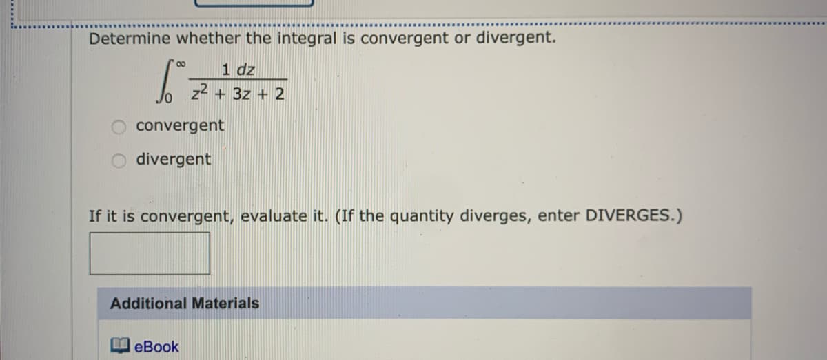 Determine whether the integral is convergent or divergent.
00
1 dz
z2 + 3z + 2
convergent
divergent
If it is convergent, evaluate it. (If the quantity diverges, enter DIVERGES.)
Additional Materials
еВook
