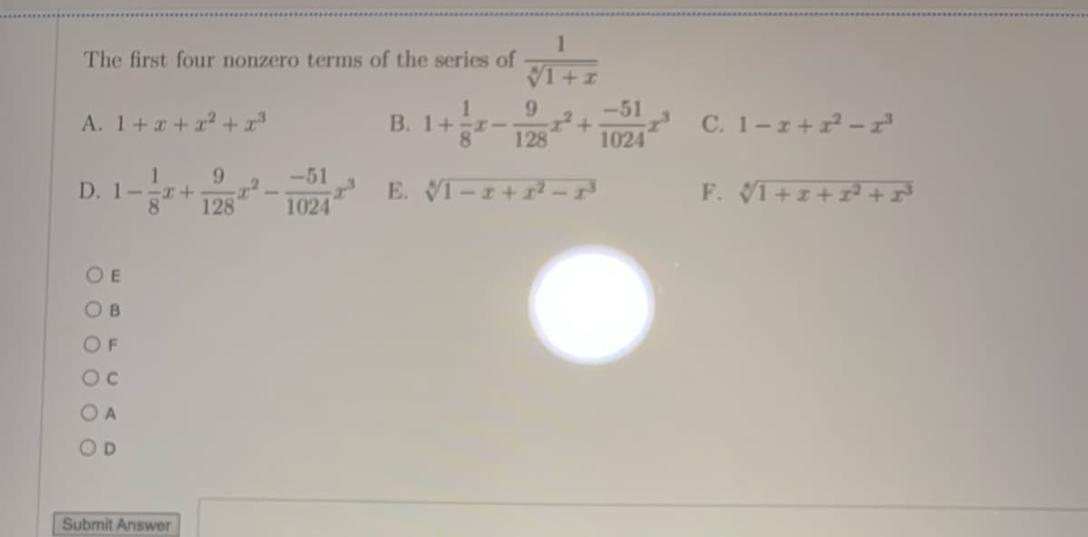 The first four nonzero terms of the series of
V1+1
9.
-51
A. 1+x+r² + x³
B. 1+
8.
1024
7 C. 1-1+2 -r
128
-51
D. 1--T+
8.
128
E. VI-I+ -
F. VI+I+² +
1024
O E
O B
OF
Oc
O A
OD
Submit Answer
