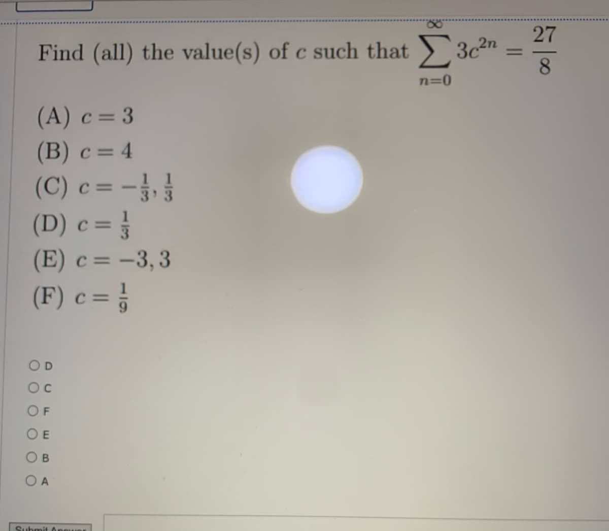 27
Find (all) the value(s) of c such that 3c2"
8
%3D
n=0
(A) c= 3
(B) с 3 4
(C) c = -
(D) c = }
1 1
3 3
(E) c= -3,3
(F) c = }
D
OF
O B
O A
Submit A
