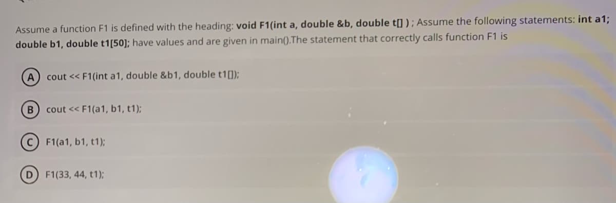 Assume a function F1 is defined with the heading: void F1(int a, double &b, double t[] ) ; Assume the following statements: int a1;
double b1, double t1[50]; have values and are given in main().The statement that correctly calls function F1 is
A
cout << F1(int a1, double &b1, double t1[]);
cout << F1(a1, b1, t1);
(c) F1(a1, b1, t1);
D F1(33, 44, t1);
