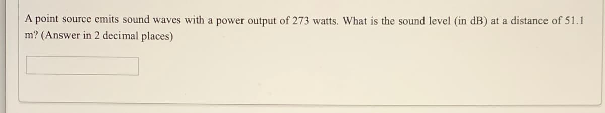 A point source emits sound waves with a power output of 273 watts. What is the sound level (in dB) at a distance of 51.1
m? (Answer in 2 decimal places)
