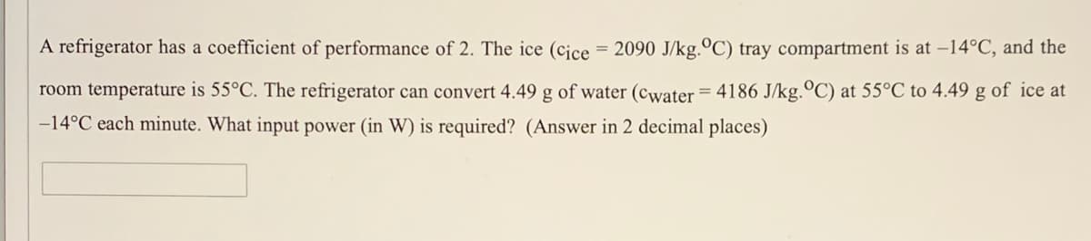 A refrigerator has a coefficient of performance of 2. The ice (cice = 2090 J/kg.ºC) tray compartment is at -14°C, and the
%3D
room temperature is 55°C. The refrigerator can convert 4.49 g of water (cwater = 4186 J/kg.°C) at 55°C to 4.49 g of ice at
-14°C each minute. What input power (in W) is required? (Answer in 2 decimal places)
