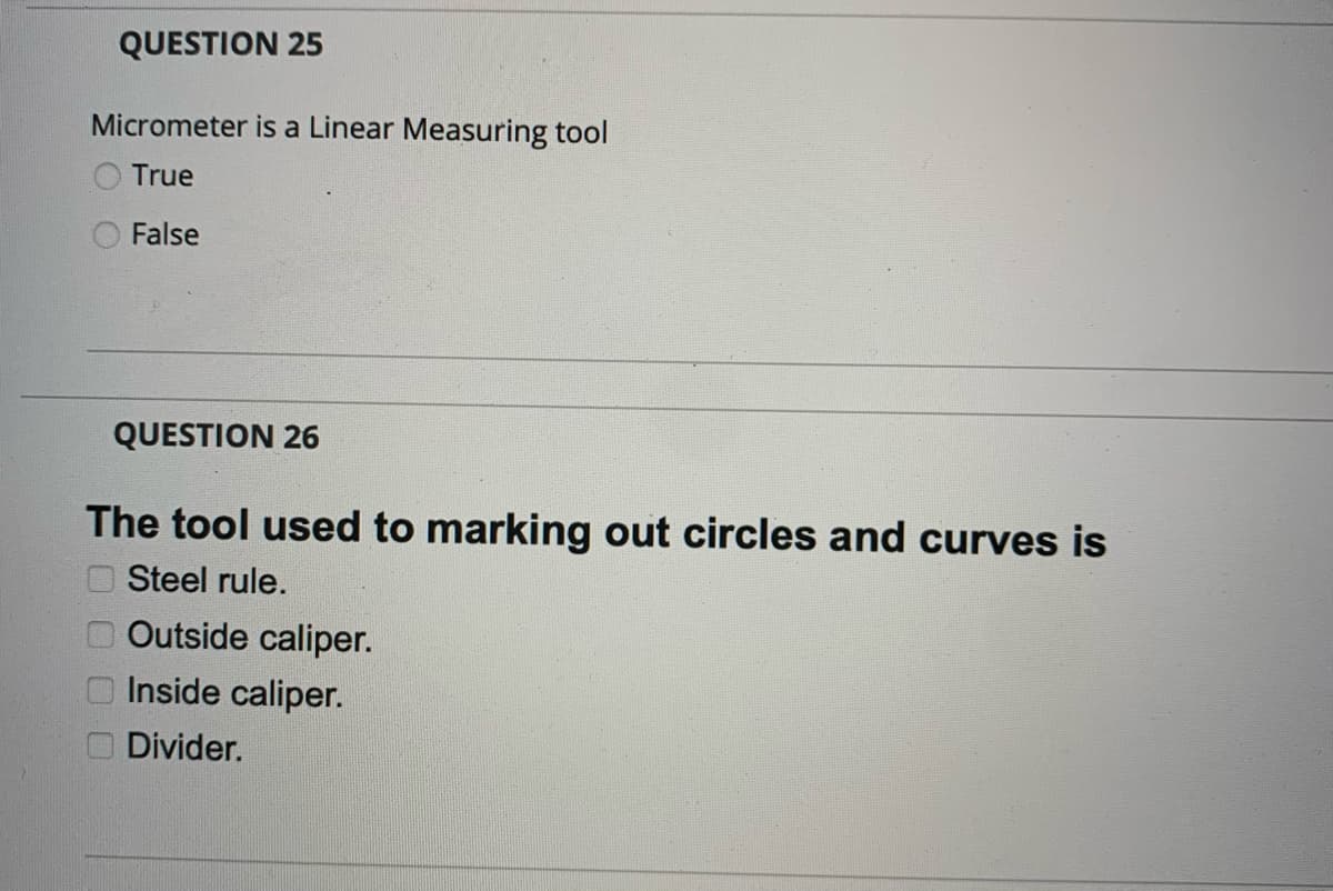 QUESTION 25
Micrometer is a Linear Measuring tool
True
False
QUESTION 26
The tool used to marking out circles and curves is
O Steel rule.
Outside caliper.
Inside caliper.
Divider.
0 0 0 0
