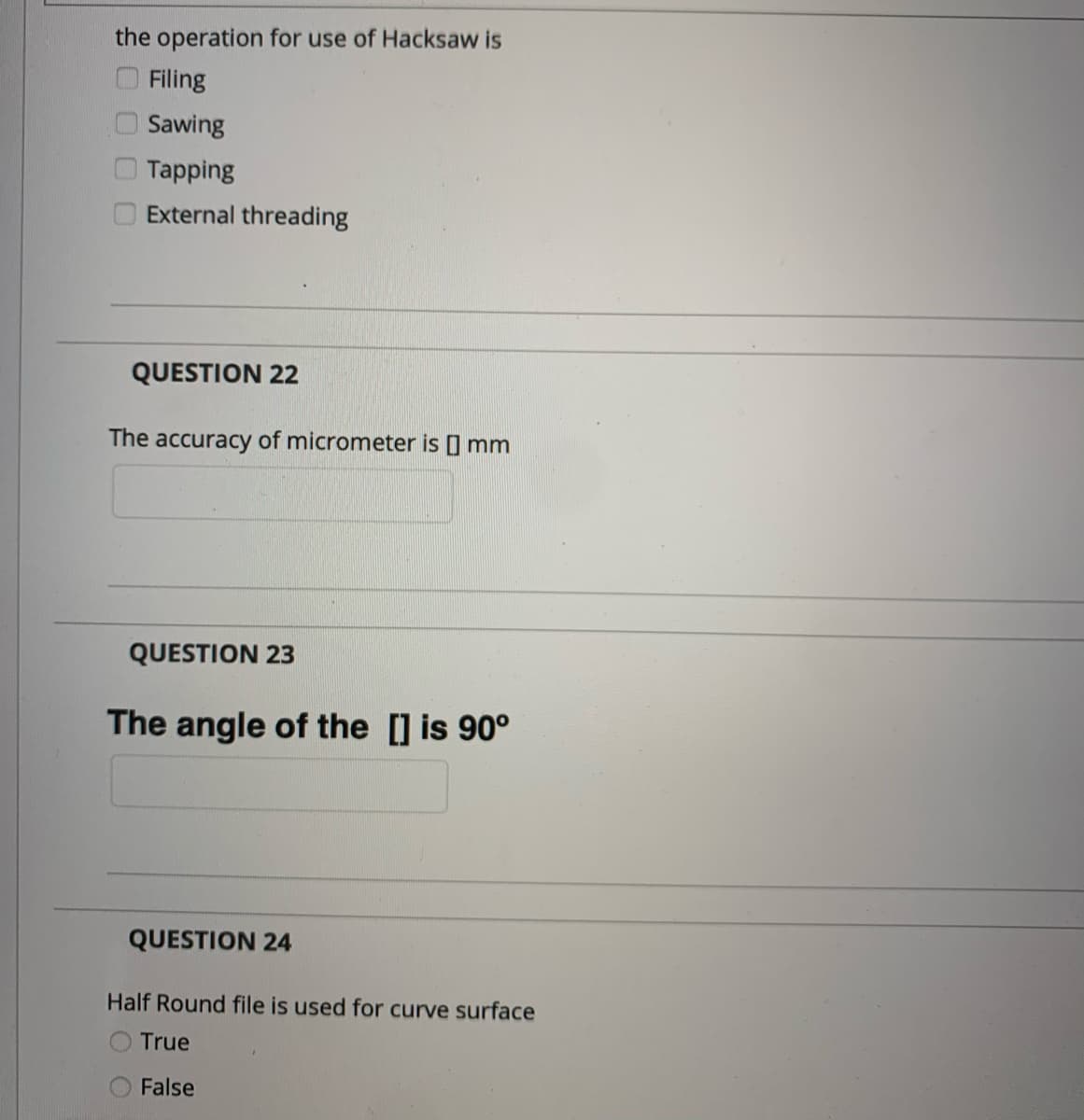 the operation for use of Hacksaw is
O Filing
Sawing
Tapping
External threading
QUESTION 22
The accuracy of micrometer is I mm
QUESTION 23
The angle of the [] is 90°
QUESTION 24
Half Round file is used for curve surface
True
False
