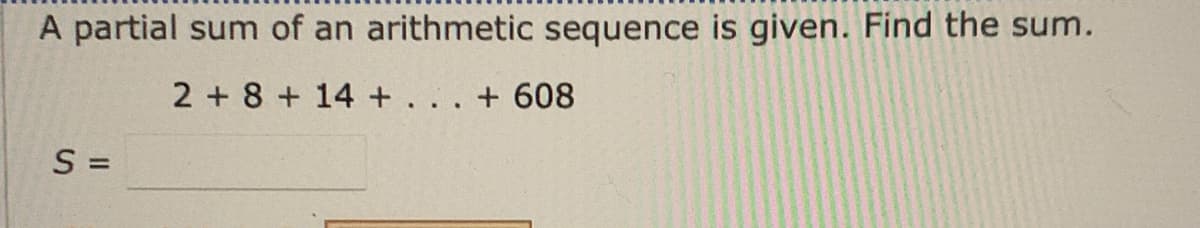 A partial sum of an arithmetic sequence is given. Find the sum.
2 + 8 + 14 + . . . + 608
S =
%3D
