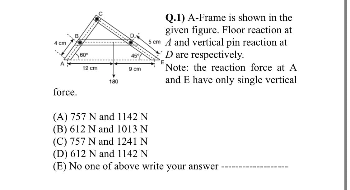 Q.1) A-Frame is shown in the
given figure. Floor reaction at
5 cm A and vertical pin reaction at
D are respectively.
Note: the reaction force at A
4 cm
60°
45°
A
12 cm
9 cm
and E have only single vertical
180
force.
(A) 757 N and 1142 N
(B) 612 N and 1013 N
(C) 757 N and 1241 N
(D) 612 N and 1142 N
(E) No one of above write your answer
-----
---.----
