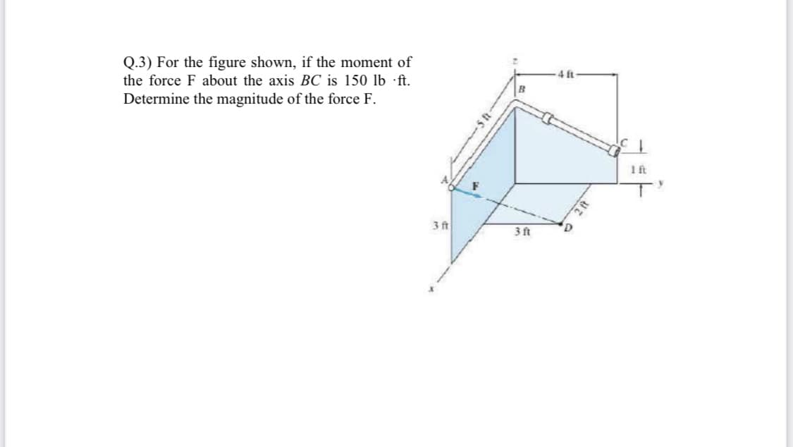 Q.3) For the figure shown, if the moment of
ft
the force F about the axis BC is 150 lb •ft.
Determine the magnitude of the force F.
Ift
3 ft
3 ft
'D
