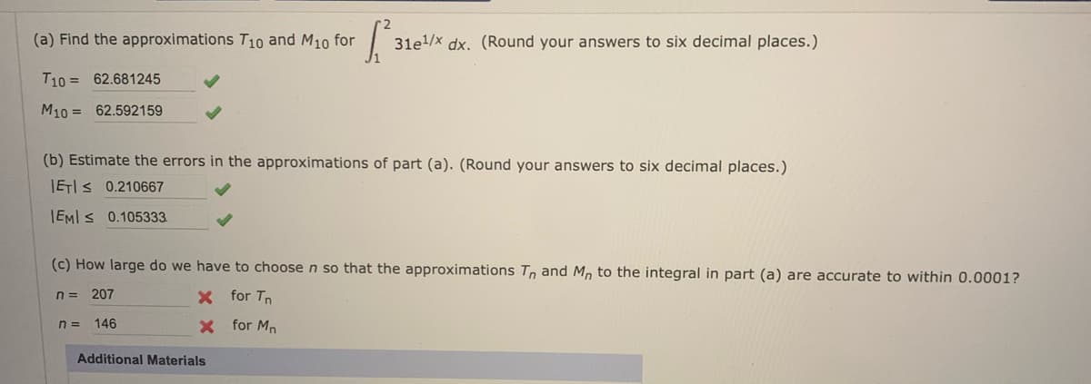 (a) Find the approximations T10 and M10 for
31e/x dx. (Round your answers to six decimal places.)
T10 = 62.681245
M10 = 62.592159
(b) Estimate the errors in the approximations of part (a). (Round your answers to six decimal places.)
IEIS 0.210667
IEMI s 0.105333.
(c) How large do we have to choose n so that the approximations Tn and M, to the integral in part (a) are accurate to within 0.0001?
207
X for Tn
n = 146
X for Mn
Additional Materials
