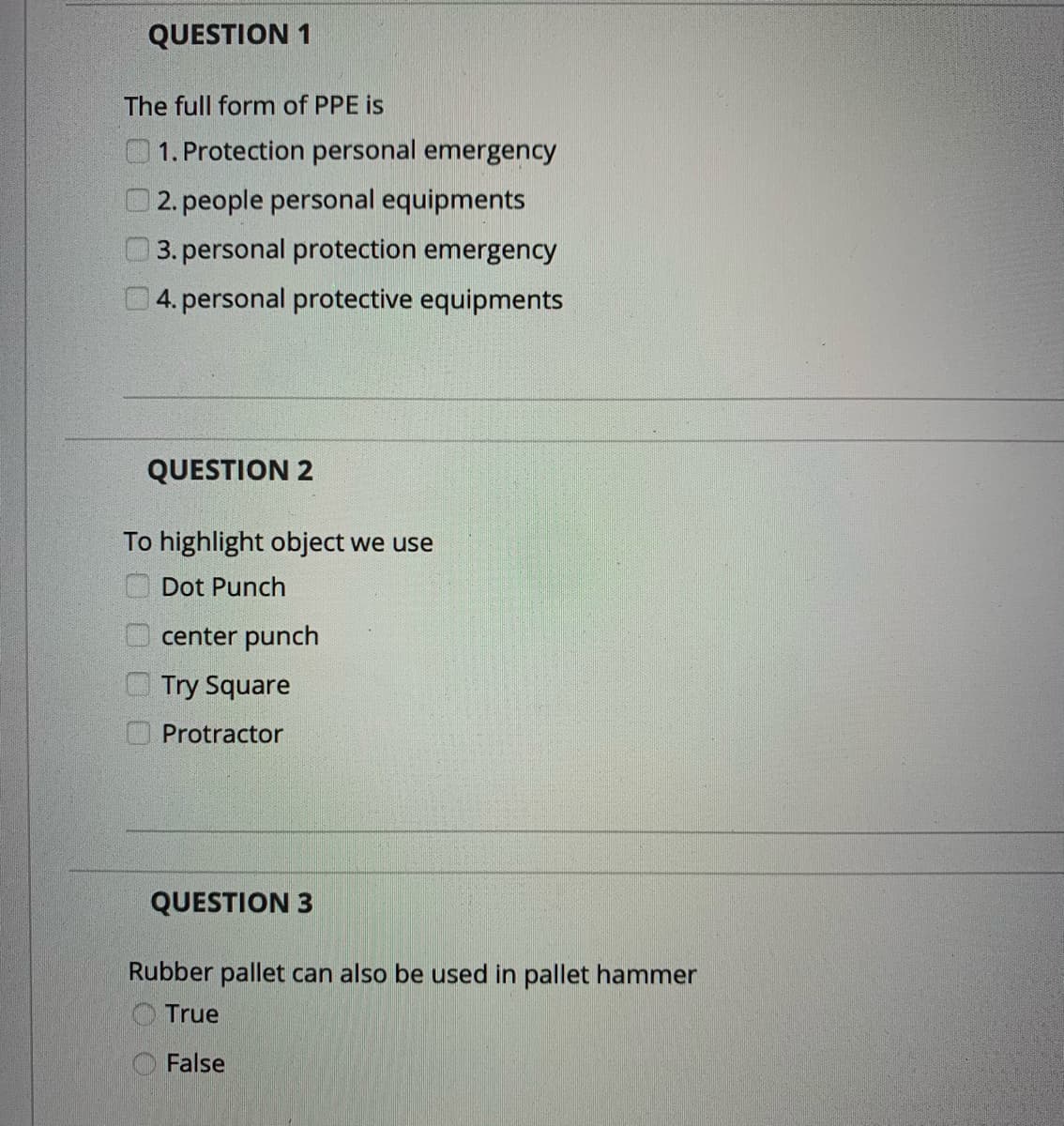 QUESTION 1
The full form of PPE is
1. Protection personal emergency
2. people personal equipments
3. personal protection emergency
4. personal protective equipments
QUESTION 2
To highlight object we use
O Dot Punch
center punch
Try Square
Protractor
QUESTION 3
Rubber pallet can also be used in pallet hammer
True
False
O O O0
