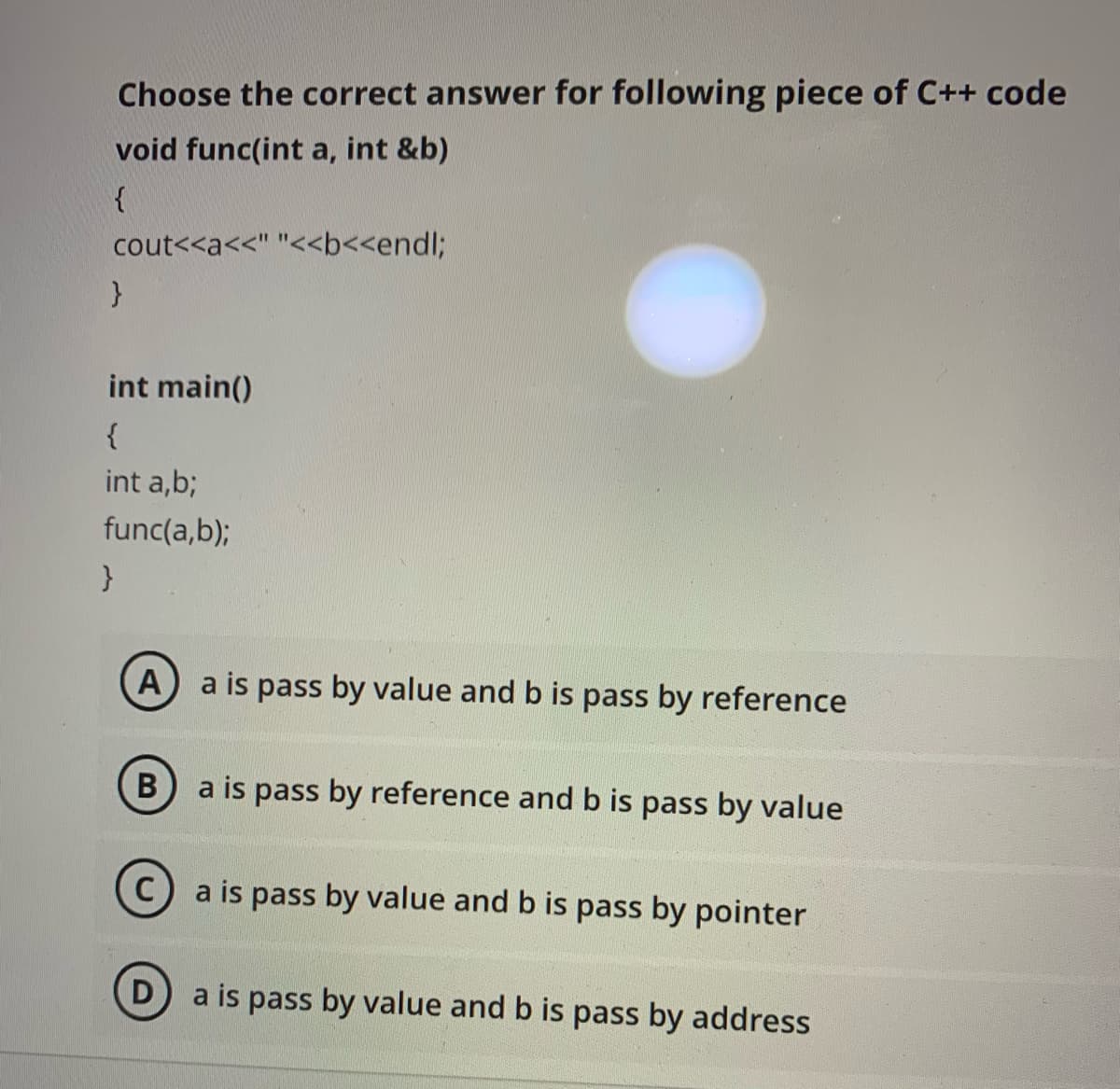 Choose the correct answer for following piece of C++ code
void func(int a, int &b)
cout<<a<<" "<<b<<endl;
int main()
{
int a,b;
func(a,b);
A
a is pass by value and b is pass by reference
B) a is pass by reference and b is pass by value
a is pass by value and b is pass by pointer
a is pass by value and b is pass by address
