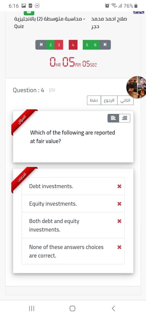 6:16 A M O
A 76% i
صلاح احمد محمد - محاسبة متوسطة )2( بالإنجليزية
Quiz
2
3
4
6
MIN
Question : 4
التالي الرجوع
Which of the following are reported
at fair value?
Debt investments.
Equity investments.
Both debt and equity
investments.
None of these answers choices
are correct.
II
