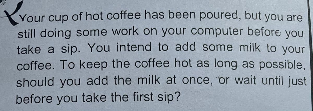 rou
Your of hot coffee has been poured, but you are
cup
still doing some work on your computer before you
take a sip. You intend to add some milk to your
coffee. To keep the coffee hot as long as possible,
should you add the milk at once, 'or wait until just
before you take the first sip?
