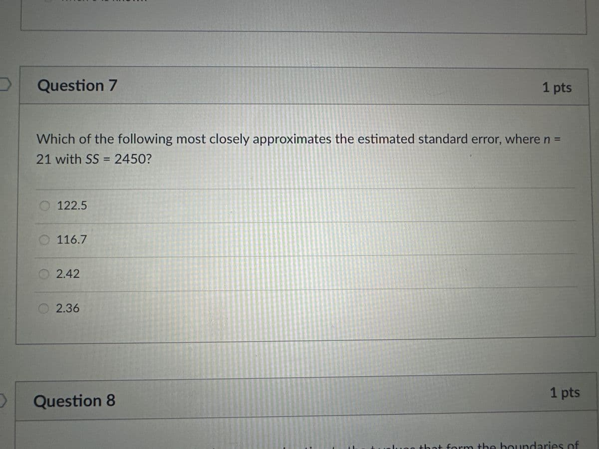 Question 7
1 pts
Which of the following most closely approximates the estimated standard error, where n =
21 with SS = 2450?
122.5
116.7
2.42
○ 2.36
> Question 8
14
1 pts
lues that form the boundaries of