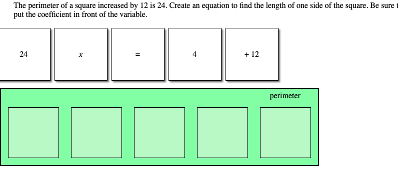 The perimeter of a square increased by 12 is 24. Create an equation to find the length of one side of the square. Be sure
put the coefficient in front of the variable.
24
4
+ 12
perimeter
II
