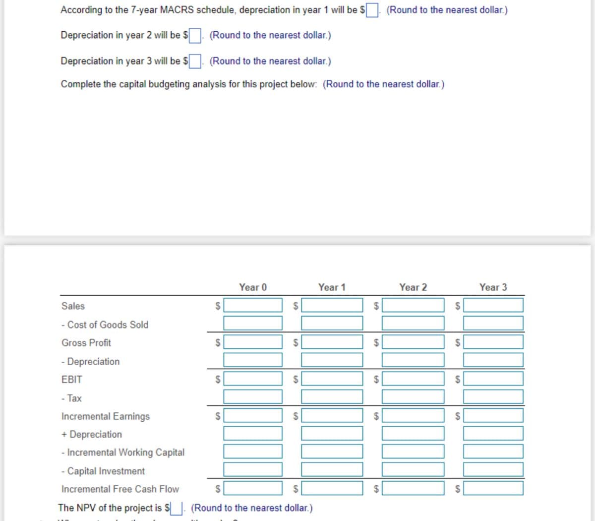 According to the 7-year MACRS schedule, depreciation in year 1 will be $
Depreciation in year 2 will be $. (Round to the nearest dollar.)
Depreciation in year 3 will be $
(Round to the nearest dollar.)
Complete the capital budgeting analysis for this project below: (Round to the nearest dollar.)
Sales
- Cost of Goods Sold
Gross Profit
Depreciation
EBIT
- Tax
$
$
$
Year 0
$
$
Incremental Earnings
+ Depreciation
- Incremental Working Capital
- Capital Investment
Incremental Free Cash Flow
$
The NPV of the project is $. (Round to the nearest dollar.)
$
(Round to the nearest dollar.)
Year 1
Year 2
$
$
$
$
Year 3