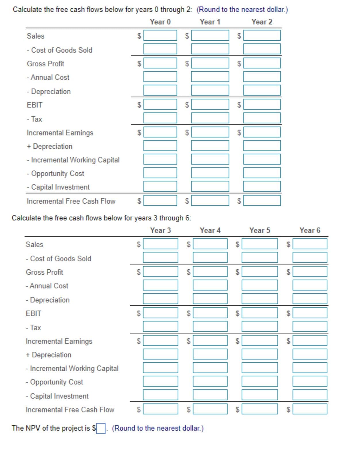 Calculate the free cash flows below for years 0 through 2: (Round to the nearest dollar.)
Year 0
Year 1
Year 2
Sales
- Cost of Goods Sold
Gross Profit
- Annual Cost
- Depreciation
EBIT
- Tax
Incremental Earnings
+ Depreciation
- Incremental Working Capital
- Opportunity Cost
- Capital Investment
Incremental Free Cash Flow
Sales
- Cost of Goods Sold
Gross Profit
- Annual Cost
- Depreciation
EBIT
- Tax
Incremental Earnings
+ Depreciation
- Incremental Working Capital
- Opportunity Cost
- Capital Investment
Incremental Free Cash Flow
$
The NPV of the project is S
LA
69
Calculate the free cash flows below for years 3 through 6:
Year 3
EA
69
LA
$
GA
69
EA
$
69
$
Year 4
(Round to the nearest dollar.)
$
69
EA
$
69
Year 5
EA
EA
69
Year 6