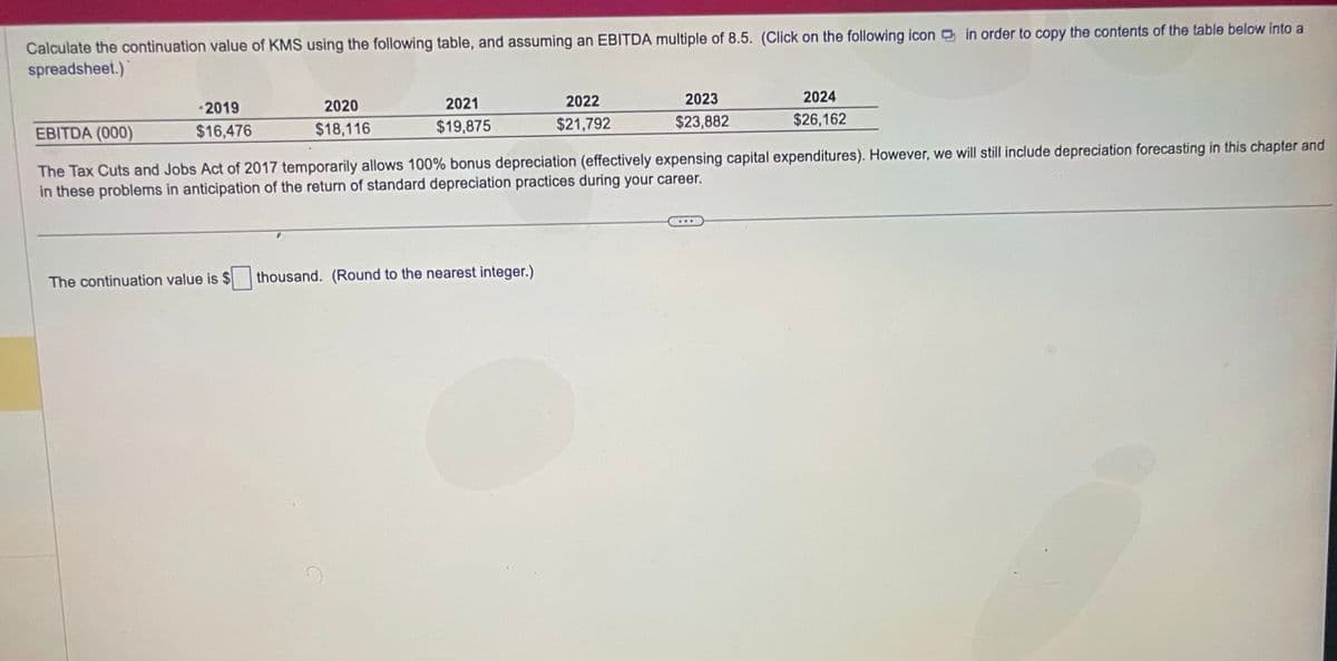 Calculate the continuation value of KMS using the following table, and assuming an EBITDA multiple of 8.5. (Click on the following icon in order to copy the contents of the table below into a
spreadsheet.)
-2019
$16,476
2020
$18,116
The continuation value is $
2021
$19,875
2022
$21,792
thousand. (Round to the nearest integer.)
2023
$23,882
EBITDA (000)
The Tax Cuts and Jobs Act of 2017 temporarily allows 100% bonus depreciation (effectively expensing capital expenditures). However, we will still include depreciation forecasting in this chapter and
in these problems in anticipation of the return of standard depreciation practices during your career.
2024
$26,162