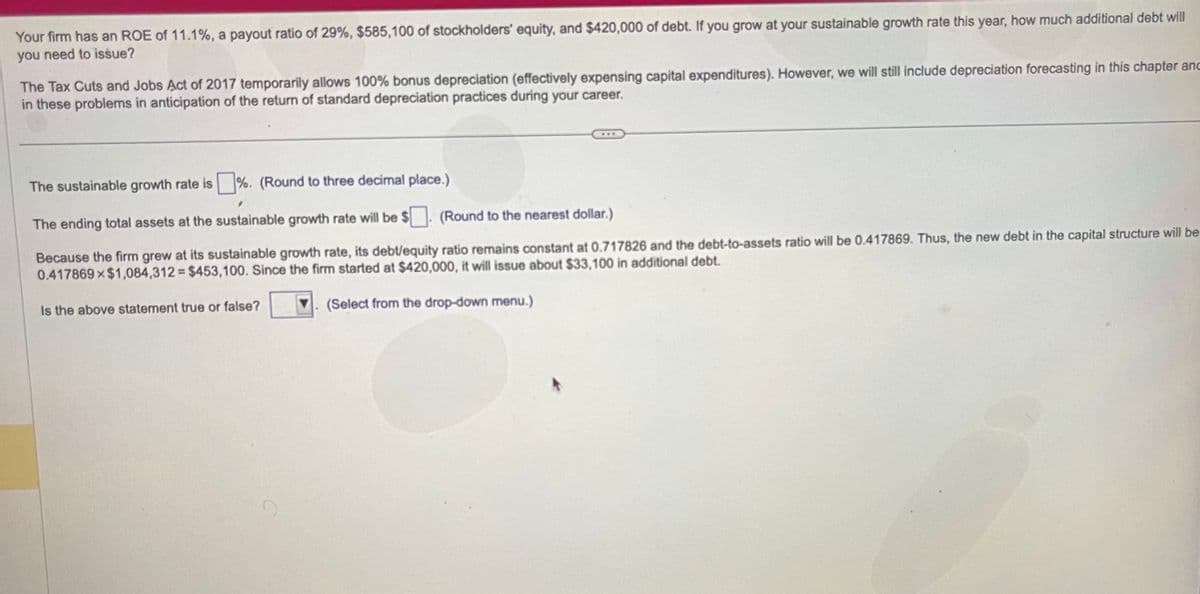 Your firm has an ROE of 11.1%, a payout ratio of 29%, $585,100 of stockholders' equity, and $420,000 of debt. If you grow at your sustainable growth rate this year, how much additional debt will
you need to issue?
The Tax Cuts and Jobs Act of 2017 temporarily allows 100% bonus depreciation (effectively expensing capital expenditures). However, we will still include depreciation forecasting in this chapter anc
in these problems in anticipation of the return of standard depreciation practices during your career.
The sustainable growth rate is %. (Round to three decimal place.)
The ending total assets at the sustainable growth rate will be $
(Round to the nearest dollar.)
Because the firm grew at its sustainable growth rate, its debt/equity ratio remains constant at 0.717826 and the debt-to-assets ratio will be 0.417869. Thus, the new debt in the capital structure will be
0.417869×$1,084,312= $453,100. Since the firm started at $420,000, it will issue about $33,100 in additional debt.
(Select from the drop-down menu.)
Is the above statement true or false?