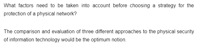 What factors need to be taken into account before choosing a strategy for the
protection of a physical network?
The comparison and evaluation of three different approaches to the physical security
of information technology would be the optimum notion.