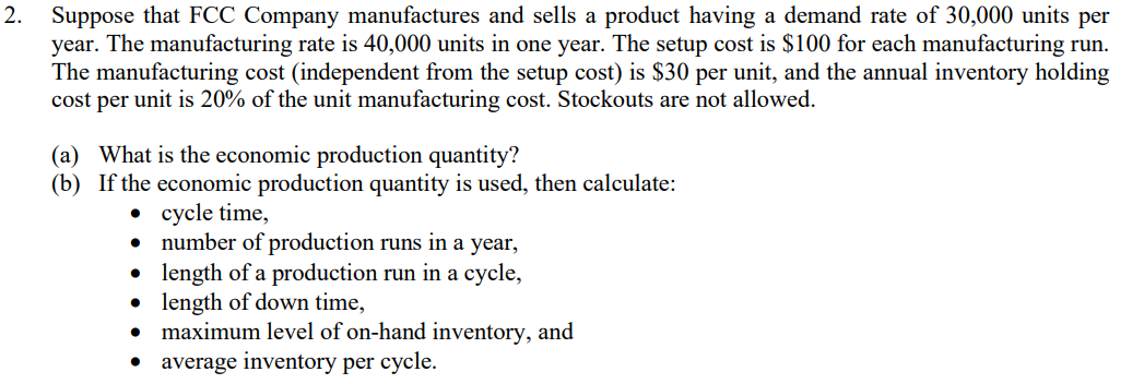 2.
Suppose that FCC Company manufactures and sells a product having a demand rate of 30,000 units per
year. The manufacturing rate is 40,000 units in one year. The setup cost is $100 for each manufacturing run.
The manufacturing cost (independent from the setup cost) is $30 per unit, and the annual inventory holding
cost per unit is 20% of the unit manufacturing cost. Stockouts are not allowed.
(a) What is the economic production quantity?
(b) If the economic production quantity is used, then calculate:
• cycle time,
number of production runs in a year,
length of a production run in a cycle,
• length of down time,
maximum level of on-hand inventory, and
average inventory per cycle.
