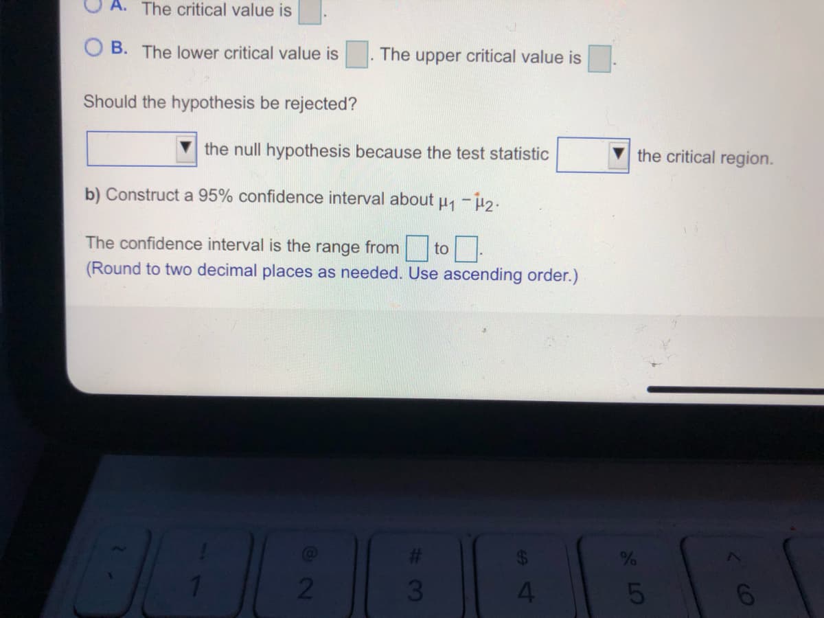 A. The critical value is
B. The lower critical value is
The upper critical value is
Should the hypothesis be rejected?
the null hypothesis because the test statistic
the critical region.
b) Construct a 95% confidence interval about u -i2.
The confidence interval is the range from to-
(Round to two decimal places as needed. Use ascending order.)
4.
5
