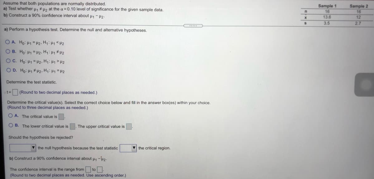 Assume that both populations are normally distributed.
a) Test whether u1 # µ2 at the a = 0.10 level of significance for the given sample data.
b) Construct a 90% confidence interval about u, - H2.
Sample 2
Sample 1
16
16
13.6
12
3.5
2.7
a) Perform a hypothesis test. Determine the null and alternative hypotheses.
O A. Ho: H1 = H2, H1:H1<H2
O B. Ho: H1 = H2, H: H1 # H2
OC. Ho: H1 = H2, H:H1>H2
OD. Ho: H1 #2, HH1=H2
Determine the test statistic.
t%3D
(Round to two decimal places as needed.)
Determine the critical value(s). Select the correct choice below and fill in
(Round to three decimal places as needed.)
answer box(es) within your choice.
O A. The critical value is
O B. The lower critical value is
The upper critical value is
Should the hypothesis be rejected?
V the null hypothesis because the test statistic
V the critical region.
b) Construct a 90% confidence interval about u, -u2.
The confidence interval is the range from to
(Round to two decimal places as needed. Use ascending order.)

