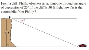 From a cliff, Phillip observes an automobile through an angle
of depression of 23°. If the cliff is 50 ft high, how far is the
automobile from Phillip?
23
50 ft
