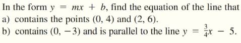 In the form y = mx + b, find the equation of the line that
a) contains the points (0, 4) and (2, 6).
b) contains (0, – 3) and is parallel to the line y
= žx - 5.
– 5.
