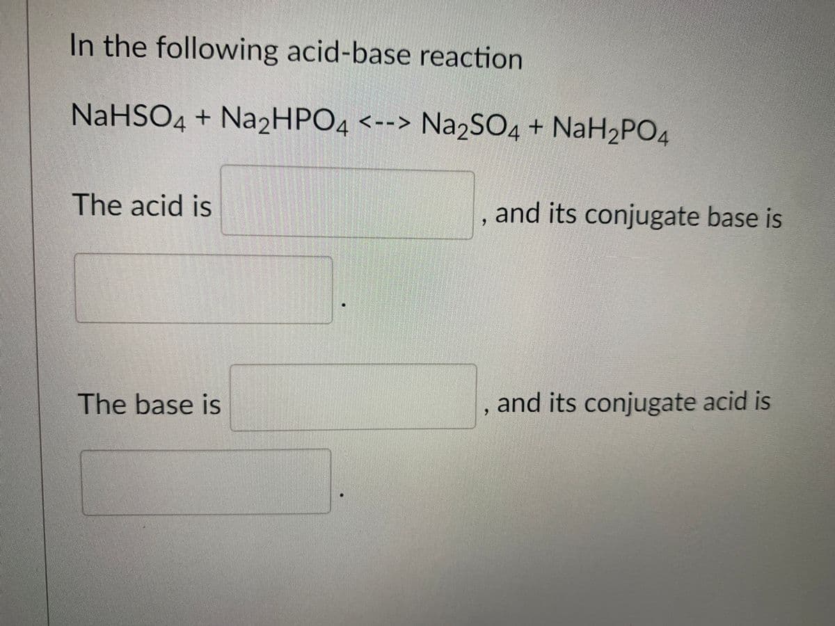In the following acid-base reaction
NaHSO4 + Na2HPO4 <--> Na2SO4 + NaH2PO4
The acid is
and its conjugate base is
The base is
and its conjugate acid is
