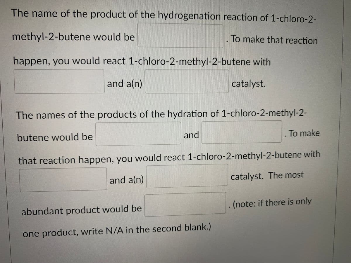 The name of the product of the hydrogenation reaction of 1-chloro-2-
methyl-2-butene would be
To make that reaction
happen, you would react 1-chloro-2-methyl-2-butene with
and a(n)
catalyst.
The names of the products of the hydration of 1-chloro-2-methyl-2-
butene would be
and
To make
that reaction happen, you would react 1-chloro-2-methyl-2-butene with
and a(n)
catalyst. The most
.(note: if there is only
abundant product would be
one product, write N/A in the second blank.)
