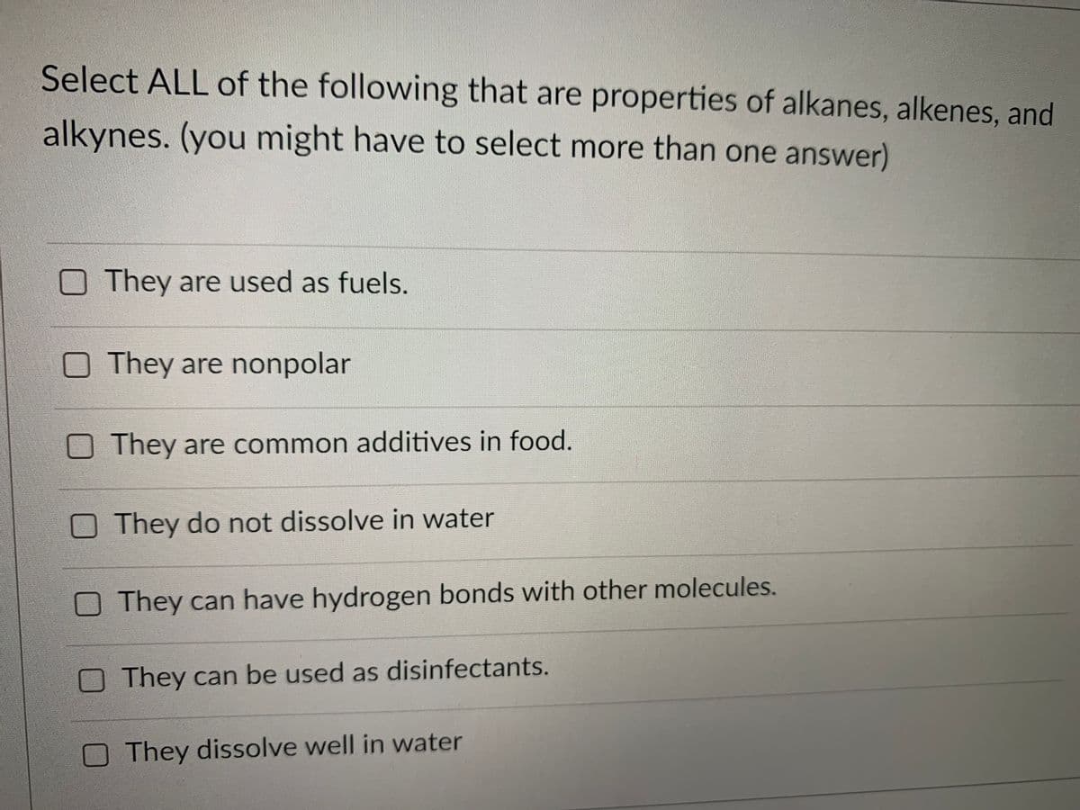 Select ALL of the following that are properties of alkanes, alkenes, and
alkynes. (you might have to select more than one answer)
O They are used as fuels.
They are nonpolar
They are common additives in food.
They do not dissolve in water
They can have hydrogen bonds with other molecules.
They can be used as disinfectants.
They dissolve well in water
