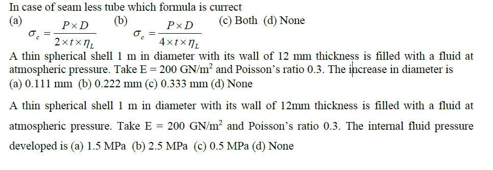 In case of seam less tube which formula is currect
(а)
(b)
(c) Both (d) None
РxD
P×D
2xtxN1
4xtxN1
A thin spherical shell 1 m in diameter with its wall of 12 mm thickness is filled with a fluid at
atmospheric pressure. Take E = 200 GN/m² and Poisson's ratio 0.3. The increase in diameter is
(a) 0.111 mm (b) 0.222 mm (c) 0.333 mm (d) None
A thin spherical shell 1 m in diameter with its wall of 12mm thickness is filled with a fluid at
atmospheric pressure. Take E = 200 GN/m² and Poisson's ratio 0.3. The internal fluid pressure
developed is (a) 1.5 MPа (b) 2.5 MPа (с) 0.5 MPа (d) None
