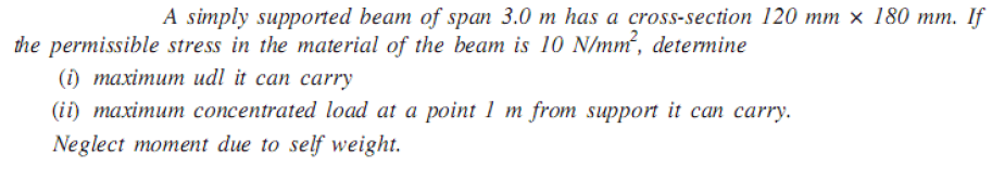 A simply supported beam of span 3.0 m has a cross-section 120 mm × 180 mm. If
the permissible stress in the material of the beam is 10 N/mm², determine
() тахітит udl it can сarry
(ii) maximum concentrated load at a point 1 m from support it can carry.
Neglect moment due to self weight.
