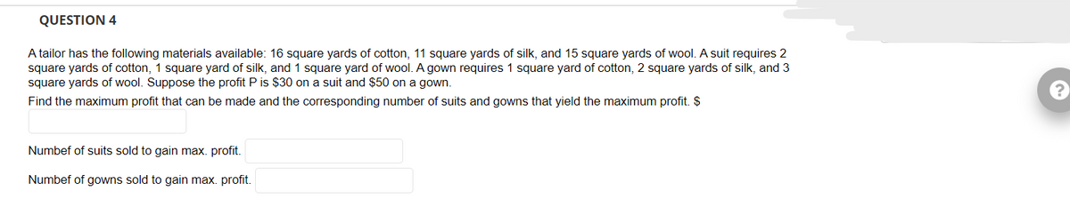 QUESTION 4
A tailor has the following materials available: 16 square yards of cotton, 11 square yards of silk, and 15 square yards of wool. A suit requires 2
square yards of cotton, 1 square yard of silk, and 1 square yard of wool. A gown requires 1 square yard of cotton, 2 square yards of silk, and 3
square yards of wool. Suppose the profit P is $30 on a suit and $50 on a gown.
Find the maximum profit that can be made and the corresponding number of suits and gowns that yield the maximum profit. $
Numbef of suits sold to gain max. profit.
Numbef of gowns sold to gain max. profit.