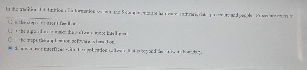 In the traditional definition of information system, the 5 components are hardware, software, data, procedure and people. Procedure refers to
a. the steps for user's feedback
O b. the algorithm to make the software more intelligent.
O c. the steps the application software is based on.
d. how a user interfaces with the application software that is beyond the software boundary.