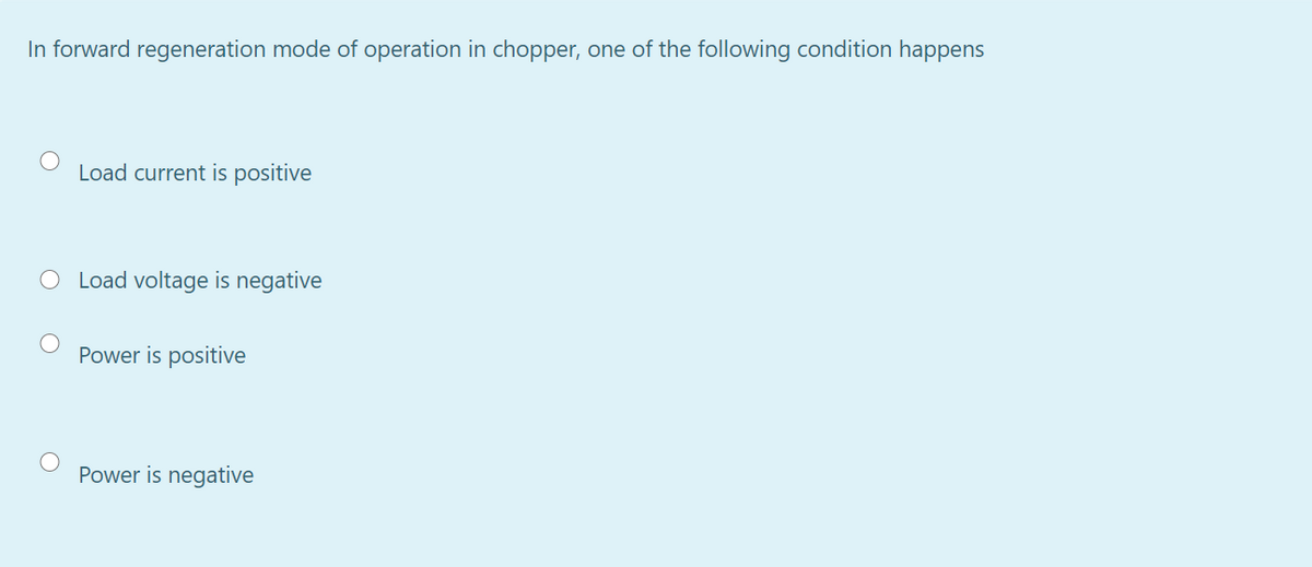 In forward regeneration mode of operation in chopper, one of the following condition happens
Load current is positive
O Load voltage is negative
Power is positive
Power is negative
