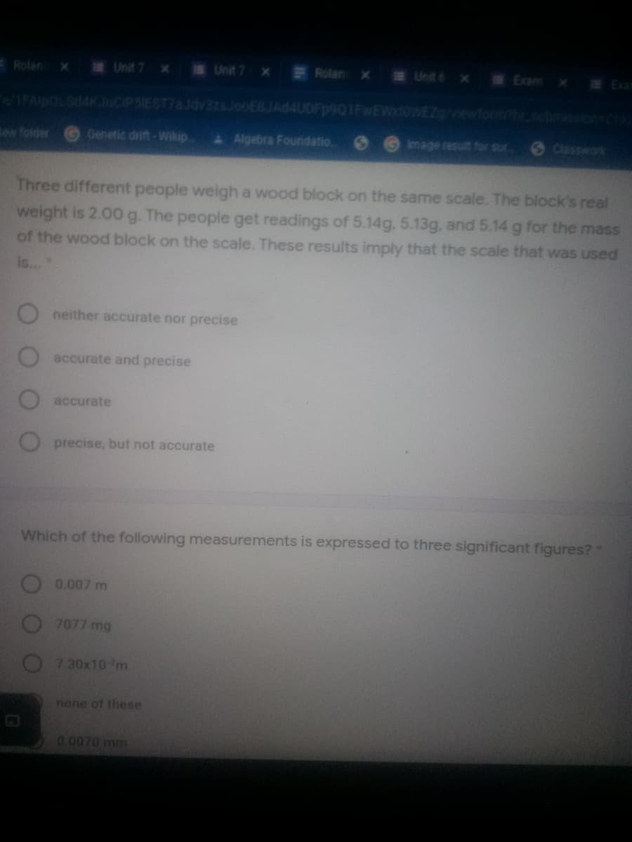Rolan
Unit 7 x
Unit 7 x
Rolan
x Unit 6 x
Exem x
E Exam
e/1FAIDOLS4K JuCIPSIEST7aJdv3zsJooEBJAd4UDFp901FwEWdoWEZ/viewform.bmc ch
lew folder
Genetic drift -Wikip
& Algebra Foundatio
Image result for sur
6 Classwark
Three different people weigh a wood block on the same scale. The block's real
weight is 2.00 g. The people get readings of 5.14g, 5.13g, and 5.14 g for the mass
of the wood block on the scale. These results imply that the scale that was used
is..
neither accurate nor precise
accurate and precise
accurate
precise, but not accurate
Which of the following measurements is expressed to three significant figures?
0.007 m
7077 mg
7.30x10m
none of these
0.0070 mm
