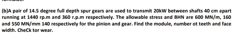(b)A pair of 14.5 degree full depth spur gears are used to transmit 20kW between shafts 40 cm apart
running at 1440 rp.m and 360 r.p.m respectively. The allowable stress and BHN are 600 MN/m, 160
and 550 MN/mm 140 respectively for the pinion and gear. Find the module, number ot teeth and face
width. CheCk tor wear.
